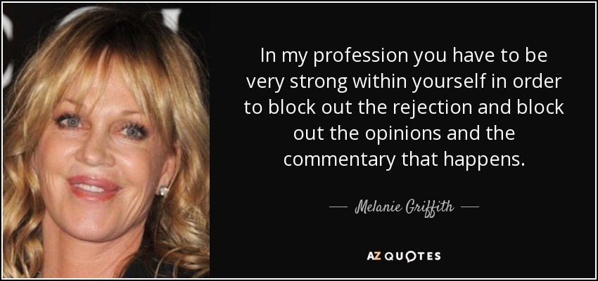 In my profession you have to be very strong within yourself in order to block out the rejection and block out the opinions and the commentary that happens. - Melanie Griffith