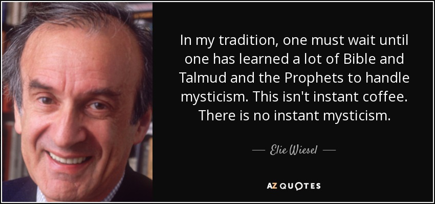 In my tradition, one must wait until one has learned a lot of Bible and Talmud and the Prophets to handle mysticism. This isn't instant coffee. There is no instant mysticism. - Elie Wiesel
