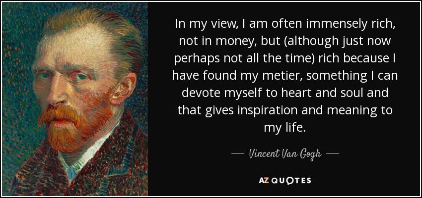 In my view, I am often immensely rich, not in money, but (although just now perhaps not all the time) rich because I have found my metier, something I can devote myself to heart and soul and that gives inspiration and meaning to my life. - Vincent Van Gogh