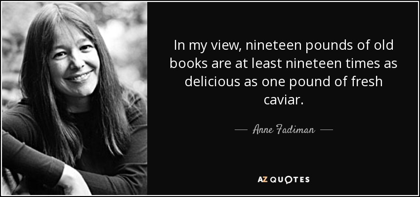In my view, nineteen pounds of old books are at least nineteen times as delicious as one pound of fresh caviar. - Anne Fadiman