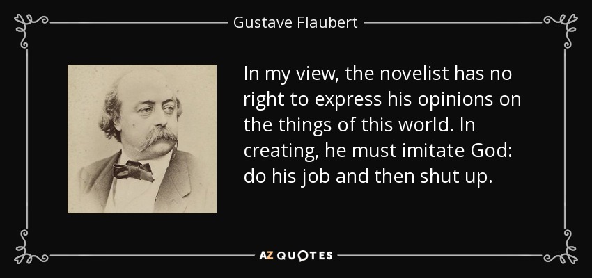 In my view, the novelist has no right to express his opinions on the things of this world. In creating, he must imitate God: do his job and then shut up. - Gustave Flaubert