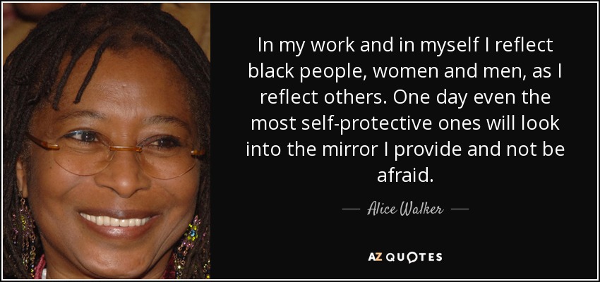 In my work and in myself I reflect black people, women and men, as I reflect others. One day even the most self-protective ones will look into the mirror I provide and not be afraid. - Alice Walker