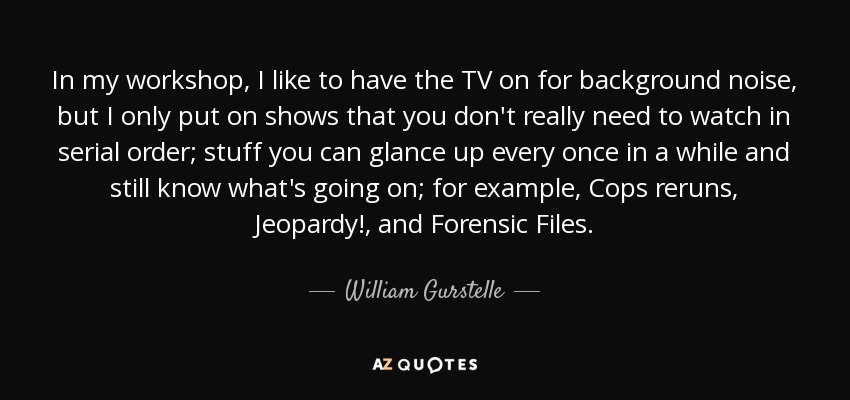 In my workshop, I like to have the TV on for background noise, but I only put on shows that you don't really need to watch in serial order; stuff you can glance up every once in a while and still know what's going on; for example, Cops reruns, Jeopardy!, and Forensic Files. - William Gurstelle