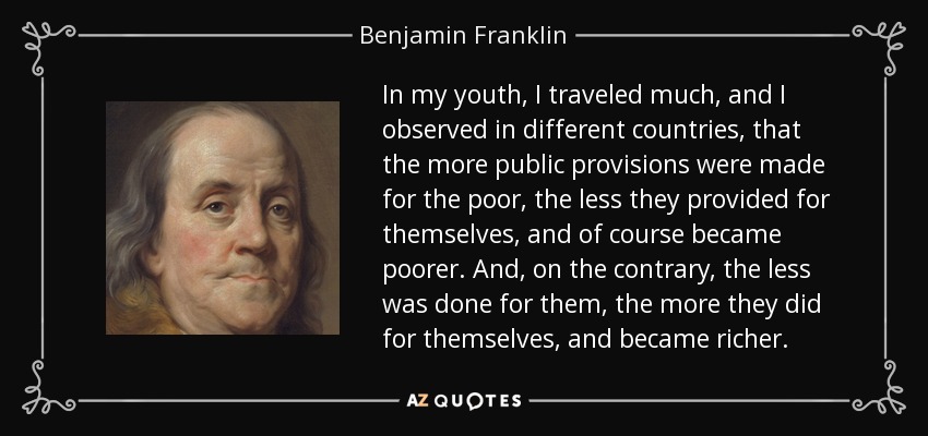 In my youth, I traveled much, and I observed in different countries, that the more public provisions were made for the poor, the less they provided for themselves, and of course became poorer. And, on the contrary, the less was done for them, the more they did for themselves, and became richer. - Benjamin Franklin