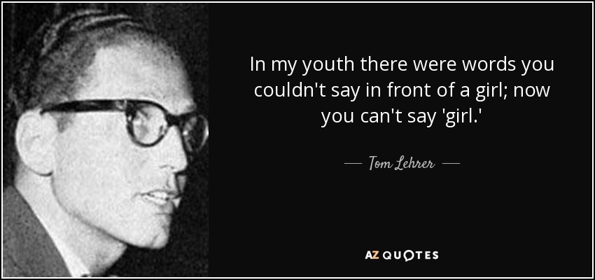 In my youth there were words you couldn't say in front of a girl; now you can't say 'girl.' - Tom Lehrer