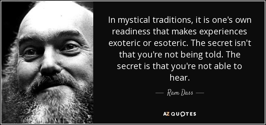 In mystical traditions, it is one's own readiness that makes experiences exoteric or esoteric. The secret isn't that you're not being told. The secret is that you're not able to hear. - Ram Dass