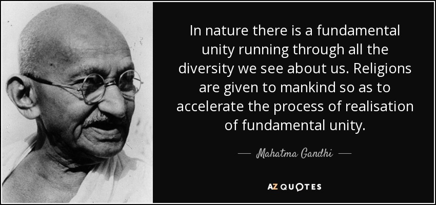 In nature there is a fundamental unity running through all the diversity we see about us. Religions are given to mankind so as to accelerate the process of realisation of fundamental unity. - Mahatma Gandhi