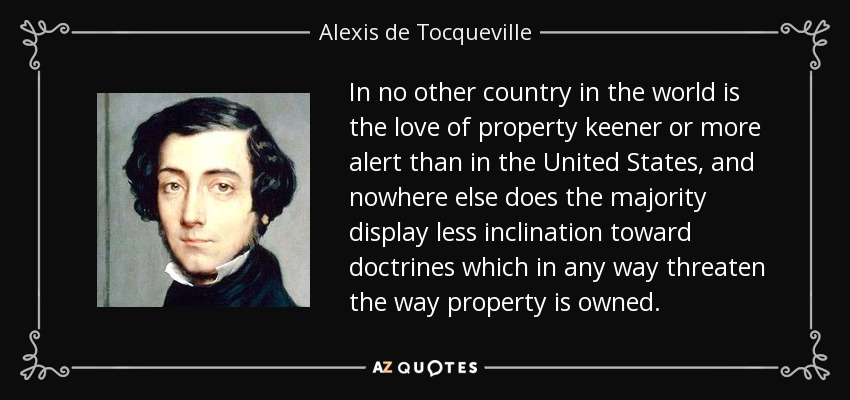 In no other country in the world is the love of property keener or more alert than in the United States, and nowhere else does the majority display less inclination toward doctrines which in any way threaten the way property is owned. - Alexis de Tocqueville