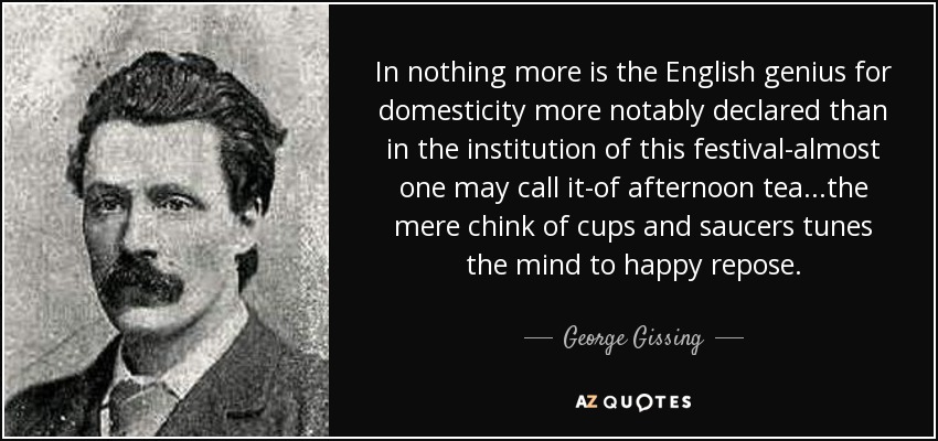 In nothing more is the English genius for domesticity more notably declared than in the institution of this festival-almost one may call it-of afternoon tea...the mere chink of cups and saucers tunes the mind to happy repose. - George Gissing