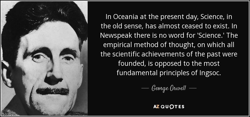 In Oceania at the present day, Science, in the old sense, has almost ceased to exist. In Newspeak there is no word for 'Science.' The empirical method of thought, on which all the scientific achievements of the past were founded, is opposed to the most fundamental principles of Ingsoc. - George Orwell