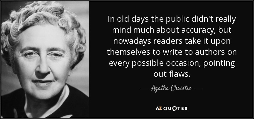 In old days the public didn't really mind much about accuracy, but nowadays readers take it upon themselves to write to authors on every possible occasion, pointing out flaws. - Agatha Christie