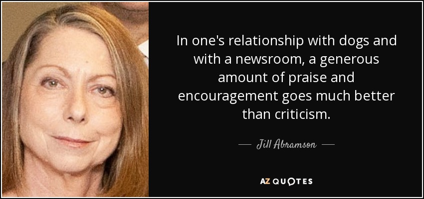 In one's relationship with dogs and with a newsroom, a generous amount of praise and encouragement goes much better than criticism. - Jill Abramson