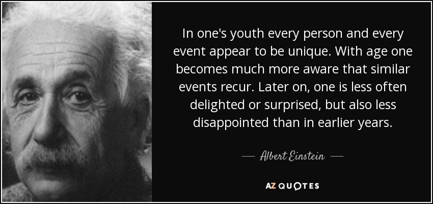 In one's youth every person and every event appear to be unique. With age one becomes much more aware that similar events recur. Later on, one is less often delighted or surprised, but also less disappointed than in earlier years. - Albert Einstein