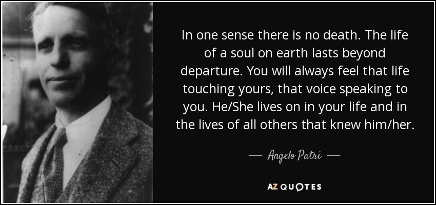 In one sense there is no death. The life of a soul on earth lasts beyond departure. You will always feel that life touching yours, that voice speaking to you. He/She lives on in your life and in the lives of all others that knew him/her. - Angelo Patri