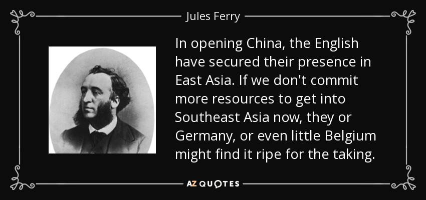 In opening China, the English have secured their presence in East Asia. If we don't commit more resources to get into Southeast Asia now, they or Germany, or even little Belgium might find it ripe for the taking. - Jules Ferry