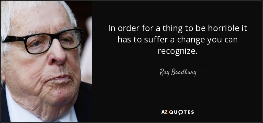 In order for a thing to be horrible it has to suffer a change you can recognize. - Ray Bradbury