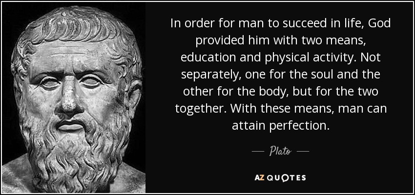 In order for man to succeed in life, God provided him with two means, education and physical activity. Not separately, one for the soul and the other for the body, but for the two together. With these means, man can attain perfection. - Plato