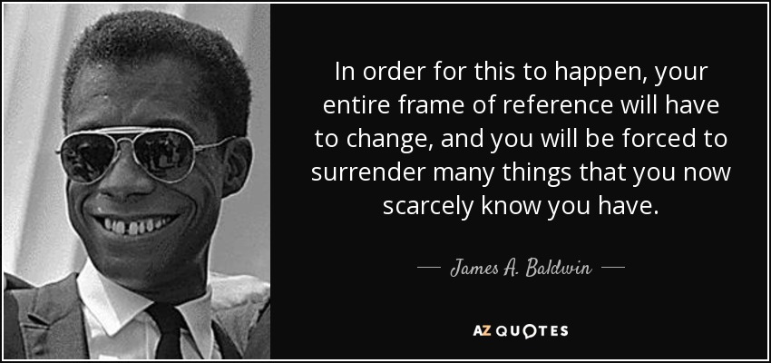 In order for this to happen, your entire frame of reference will have to change, and you will be forced to surrender many things that you now scarcely know you have. - James A. Baldwin