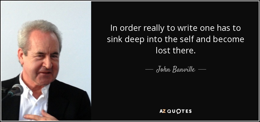 In order really to write one has to sink deep into the self and become lost there. - John Banville