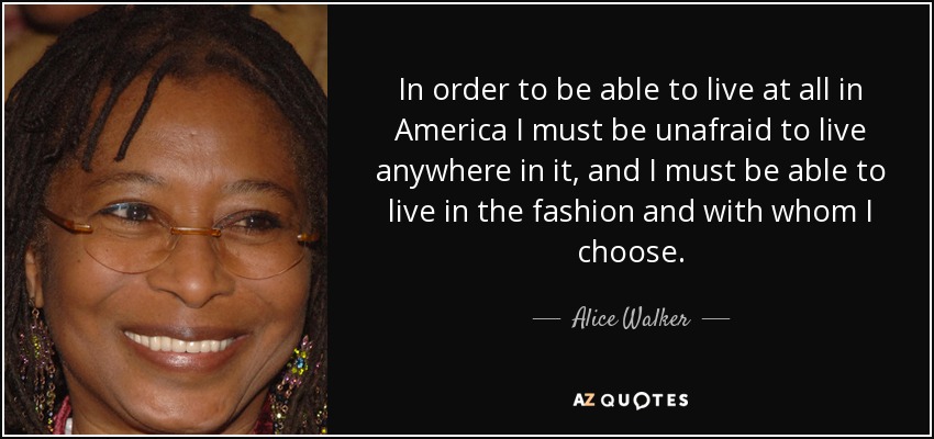 In order to be able to live at all in America I must be unafraid to live anywhere in it, and I must be able to live in the fashion and with whom I choose. - Alice Walker