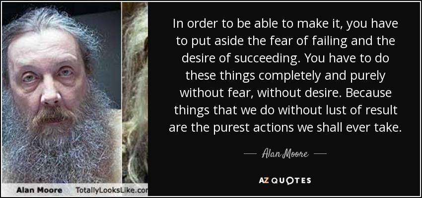 In order to be able to make it, you have to put aside the fear of failing and the desire of succeeding. You have to do these things completely and purely without fear, without desire. Because things that we do without lust of result are the purest actions we shall ever take. - Alan Moore