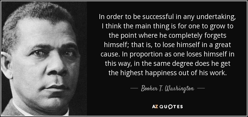In order to be successful in any undertaking, I think the main thing is for one to grow to the point where he completely forgets himself; that is, to lose himself in a great cause. In proportion as one loses himself in this way, in the same degree does he get the highest happiness out of his work. - Booker T. Washington