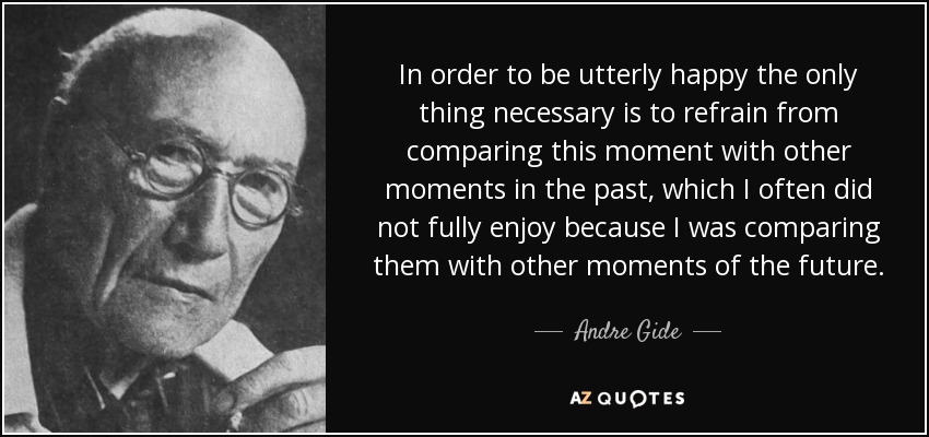 In order to be utterly happy the only thing necessary is to refrain from comparing this moment with other moments in the past, which I often did not fully enjoy because I was comparing them with other moments of the future. - Andre Gide
