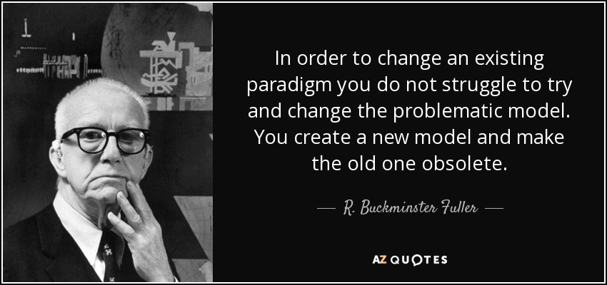 In order to change an existing paradigm you do not struggle to try and change the problematic model. You create a new model and make the old one obsolete. - R. Buckminster Fuller