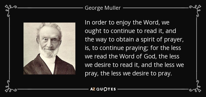 In order to enjoy the Word, we ought to continue to read it, and the way to obtain a spirit of prayer, is, to continue praying; for the less we read the Word of God, the less we desire to read it, and the less we pray, the less we desire to pray. - George Muller