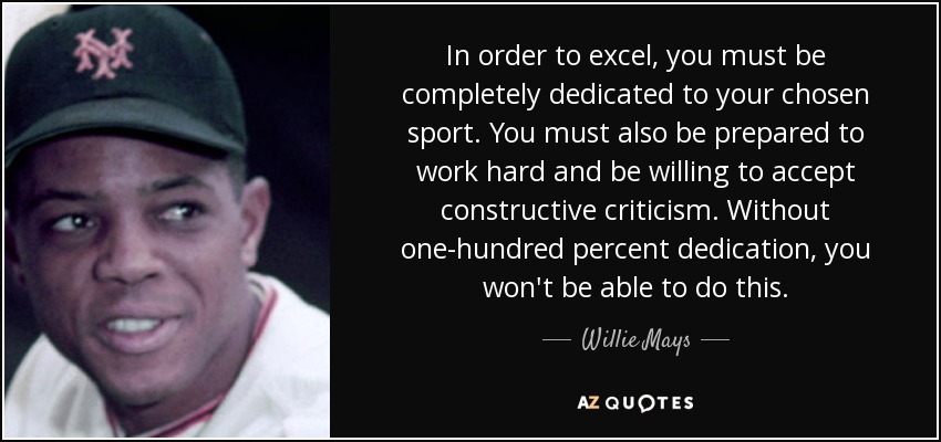 In order to excel, you must be completely dedicated to your chosen sport. You must also be prepared to work hard and be willing to accept constructive criticism. Without one-hundred percent dedication, you won't be able to do this. - Willie Mays