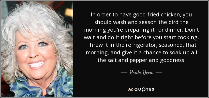 In order to have good fried chicken, you should wash and season the bird the morning you're preparing it for dinner. Don't wait and do it right before you start cooking. Throw it in the refrigerator, seasoned, that morning, and give it a chance to soak up all the salt and pepper and goodness. - Paula Deen