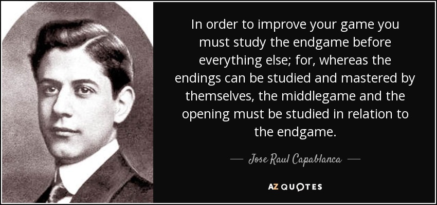 In order to improve your game you must study the endgame before everything else; for, whereas the endings can be studied and mastered by themselves, the middlegame and the opening must be studied in relation to the endgame. - Jose Raul Capablanca