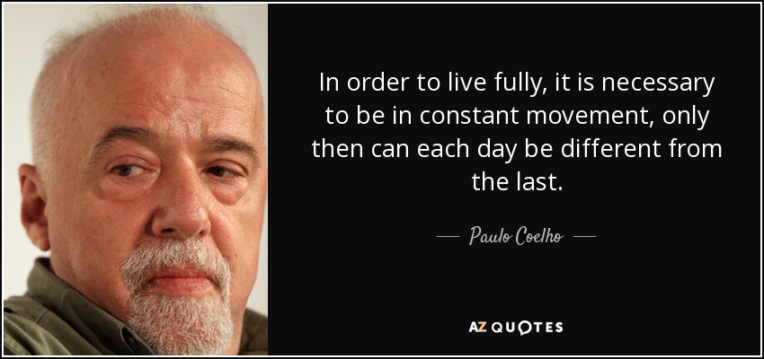 In order to live fully, it is necessary to be in constant movement, only then can each day be different from the last. - Paulo Coelho