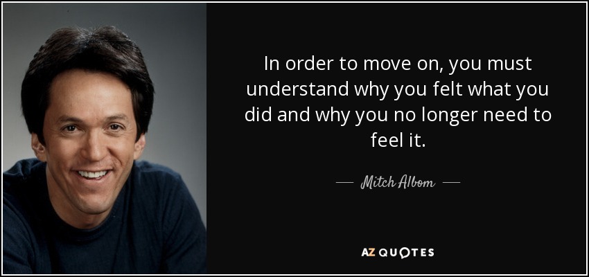 In order to move on, you must understand why you felt what you did and why you no longer need to feel it. - Mitch Albom