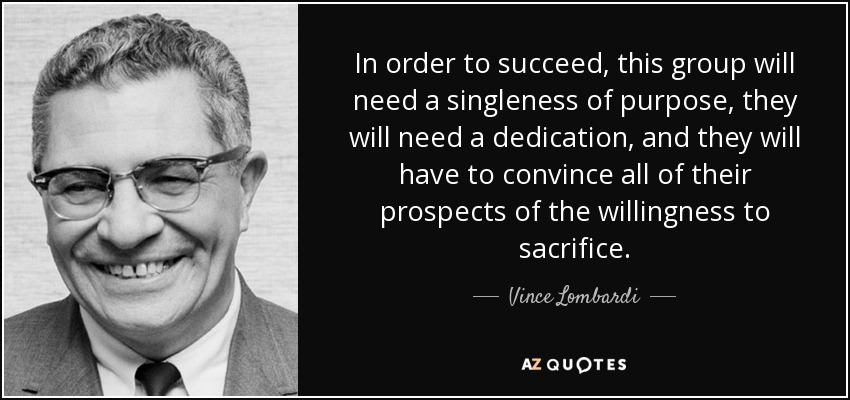 In order to succeed, this group will need a singleness of purpose, they will need a dedication, and they will have to convince all of their prospects of the willingness to sacrifice. - Vince Lombardi