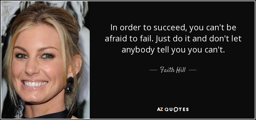 In order to succeed, you can't be afraid to fail. Just do it and don't let anybody tell you you can't. - Faith Hill