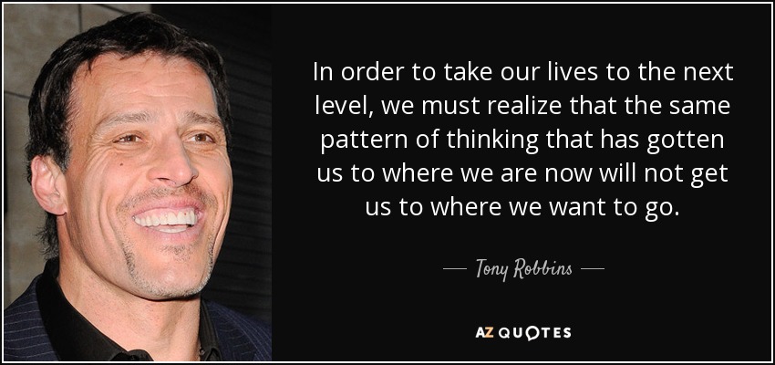 In order to take our lives to the next level, we must realize that the same pattern of thinking that has gotten us to where we are now will not get us to where we want to go. - Tony Robbins