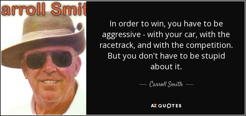 In order to win, you have to be aggressive - with your car, with the racetrack, and with the competition. But you don't have to be stupid about it. - Carroll Smith