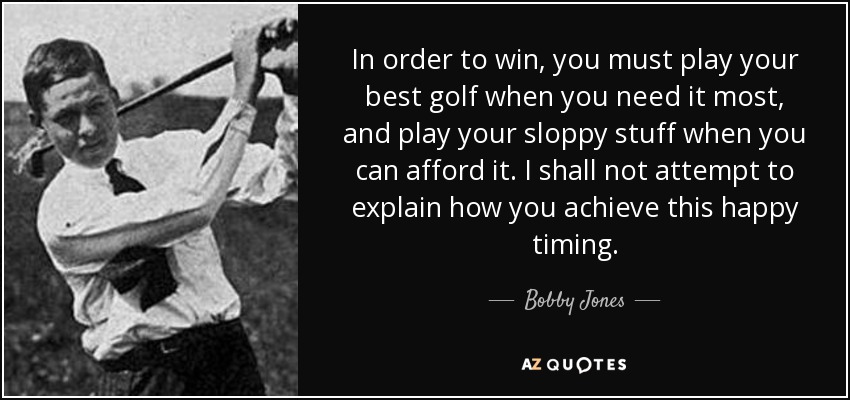 In order to win, you must play your best golf when you need it most, and play your sloppy stuff when you can afford it. I shall not attempt to explain how you achieve this happy timing. - Bobby Jones