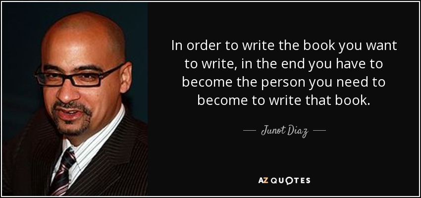 In order to write the book you want to write, in the end you have to become the person you need to become to write that book. - Junot Diaz