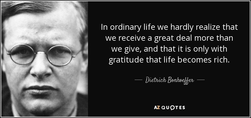 In ordinary life we hardly realize that we receive a great deal more than we give, and that it is only with gratitude that life becomes rich. - Dietrich Bonhoeffer