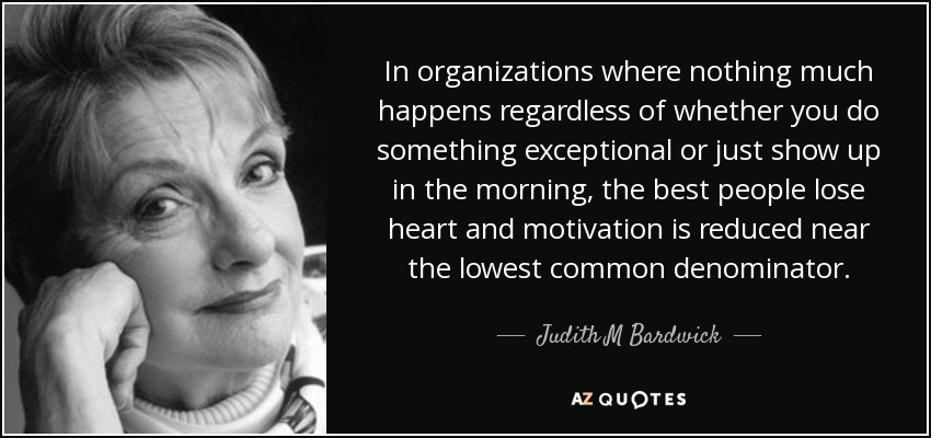 In organizations where nothing much happens regardless of whether you do something exceptional or just show up in the morning, the best people lose heart and motivation is reduced near the lowest common denominator. - Judith M Bardwick