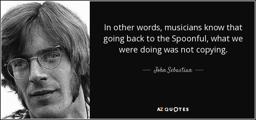 In other words, musicians know that going back to the Spoonful, what we were doing was not copying. - John Sebastian