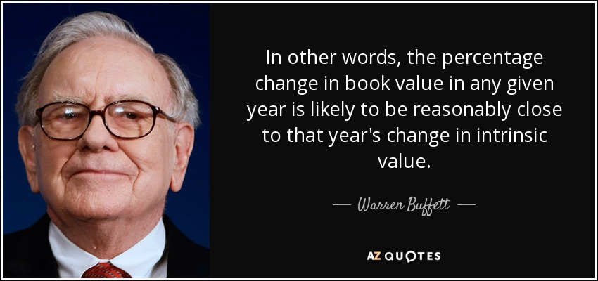 In other words, the percentage change in book value in any given year is likely to be reasonably close to that year's change in intrinsic value. - Warren Buffett