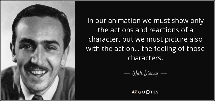 In our animation we must show only the actions and reactions of a character, but we must picture also with the action. . . the feeling of those characters. - Walt Disney