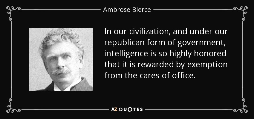 In our civilization, and under our republican form of government, intelligence is so highly honored that it is rewarded by exemption from the cares of office. - Ambrose Bierce