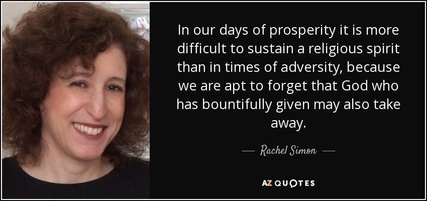 In our days of prosperity it is more difficult to sustain a religious spirit than in times of adversity, because we are apt to forget that God who has bountifully given may also take away. - Rachel Simon