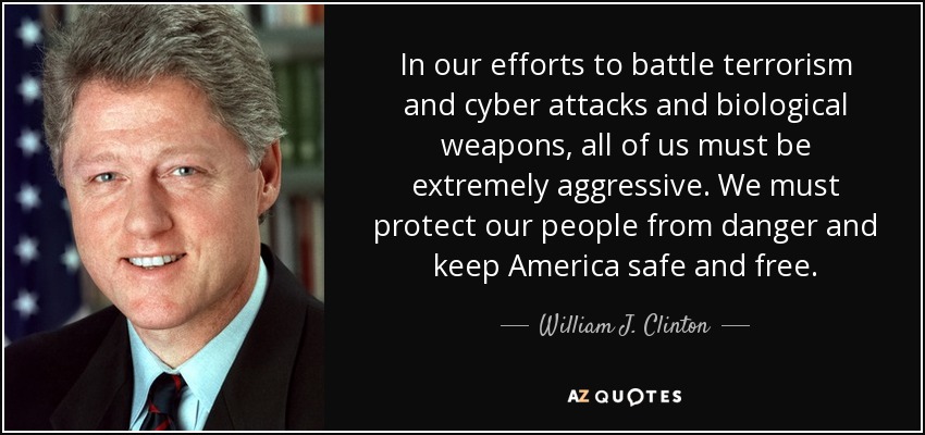 In our efforts to battle terrorism and cyber attacks and biological weapons, all of us must be extremely aggressive. We must protect our people from danger and keep America safe and free. - William J. Clinton
