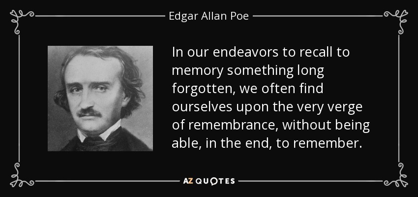 In our endeavors to recall to memory something long forgotten, we often find ourselves upon the very verge of remembrance, without being able, in the end, to remember. - Edgar Allan Poe