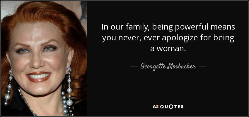 In our family, being powerful means you never, ever apologize for being a woman. - Georgette Mosbacher